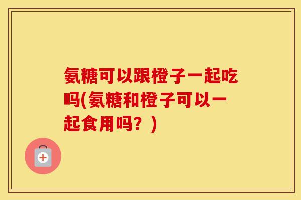 氨糖可以跟橙子一起吃吗(氨糖和橙子可以一起食用吗？)