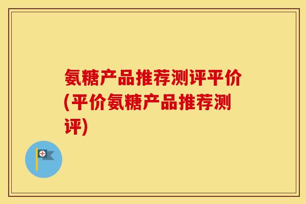 氨糖产品推荐测评平价(平价氨糖产品推荐测评) 氨糖产品推荐测评平价(平价氨糖产品推荐测评)