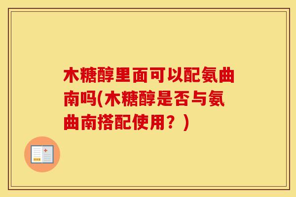 木糖醇里面可以配氨曲南吗(木糖醇是否与氨曲南搭配使用?) 木糖醇里面可以配氨曲南吗(木糖醇是否与氨曲南搭配使用?)