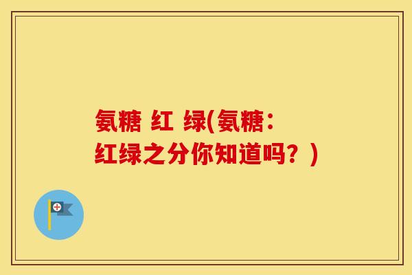 氨糖 红 绿(氨糖:红绿之分你知道吗?) 氨糖 红 绿(氨糖:红绿之分你知道吗?)