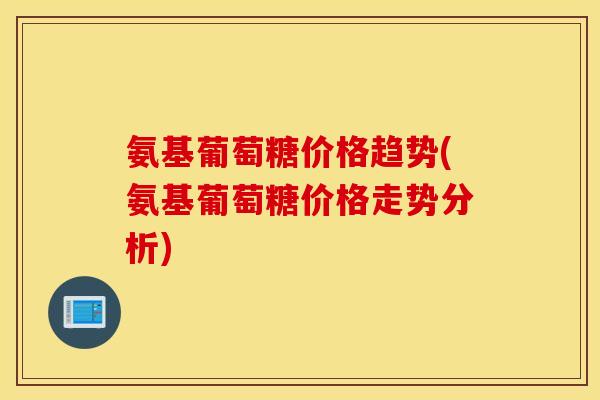 氨基葡萄糖价格趋势(氨基葡萄糖价格走势分析) 氨基葡萄糖价格趋势(氨基葡萄糖价格走势分析)