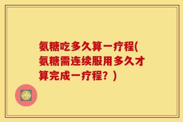 氨糖吃多久算一疗程(氨糖需连续服用多久才算完成一疗程?) 氨糖吃多久算一疗程(氨糖需连续服用多久才算完成一疗程?)