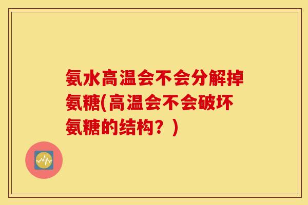 氨水高温会不会分解掉氨糖(高温会不会破坏氨糖的结构?) 氨水高温会不会分解掉氨糖(高温会不会破坏氨糖的结构?)