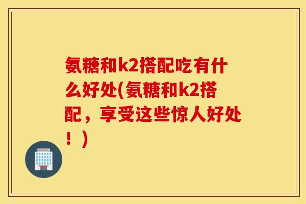氨糖和k2搭配吃有什么好处(氨糖和k2搭配,享受这些惊人好处!) 氨糖和k2搭配吃有什么好处(氨糖和k2搭配,享受这些惊人好处!)