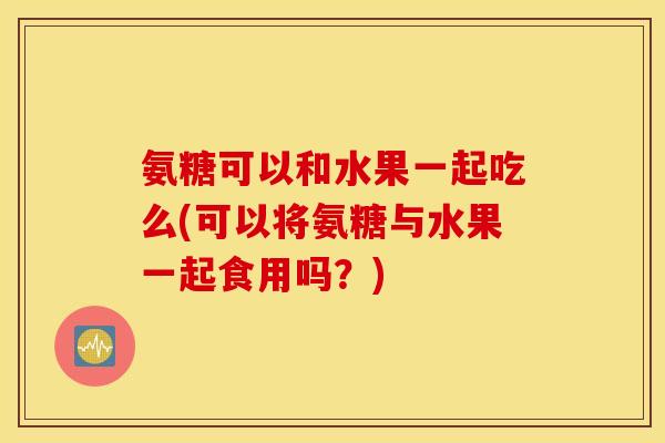 氨糖可以和水果一起吃么(可以将氨糖与水果一起食用吗？)