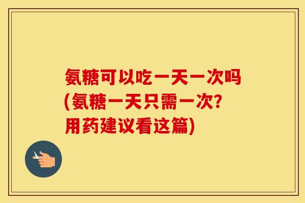 氨糖可以吃一天一次吗(氨糖一天只需一次？用药建议看这篇)