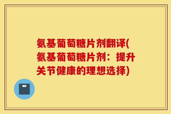 氨基葡萄糖片剂翻译(氨基葡萄糖片剂:提升关节健康的理想选择) 氨基葡萄糖片剂翻译(氨基葡萄糖片剂:提升关节健康的理想选择)