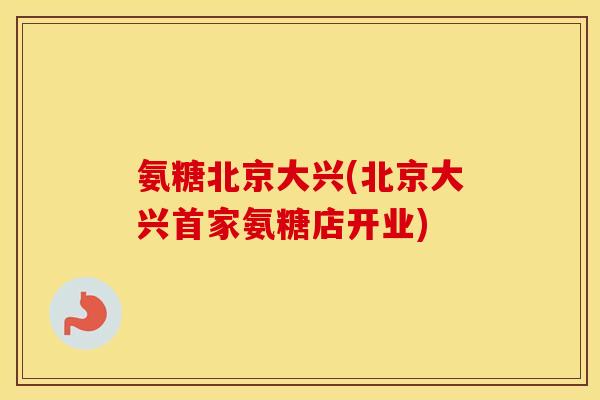 氨糖北京大兴(北京大兴首家氨糖店开业)