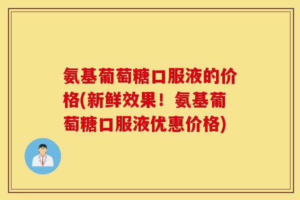 氨基葡萄糖口服液的价格(新鲜效果！氨基葡萄糖口服液优惠价格)
