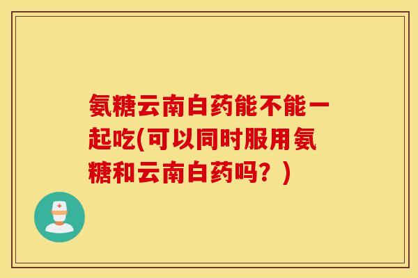 氨糖云南白药能不能一起吃(可以同时服用氨糖和云南白药吗?) 氨糖云南白药能不能一起吃(可以同时服用氨糖和云南白药吗?)