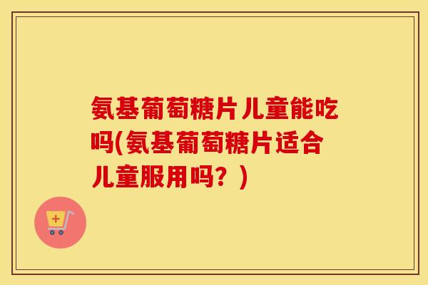 氨基葡萄糖片儿童能吃吗(氨基葡萄糖片适合儿童服用吗?) 氨基葡萄糖片儿童能吃吗(氨基葡萄糖片适合儿童服用吗?)