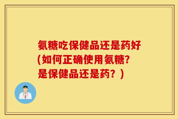 氨糖吃保健品还是药好(如何正确使用氨糖?是保健品还是药?) 氨糖吃保健品还是药好(如何正确使用氨糖?是保健品还是药?)
