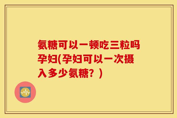 氨糖可以一顿吃三粒吗孕妇(孕妇可以一次摄入多少氨糖？)