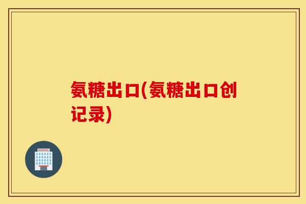 氨糖出口(氨糖出口创记录) 氨糖出口(氨糖出口创记录)