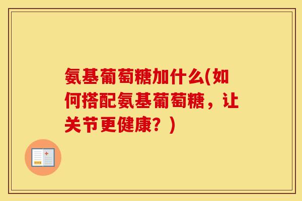 氨基葡萄糖加什么(如何搭配氨基葡萄糖，让关节更健康？)