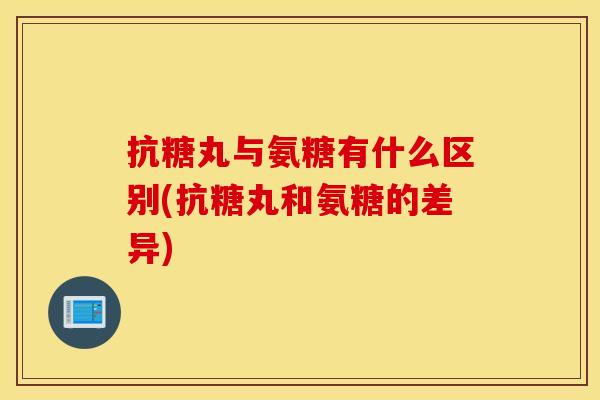 抗糖丸与氨糖有什么区别(抗糖丸和氨糖的差异)
