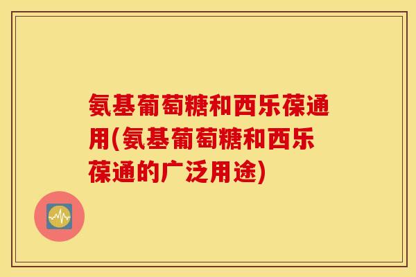 氨基葡萄糖和西乐葆通用(氨基葡萄糖和西乐葆通的广泛用途) 氨基葡萄糖和西乐葆通用(氨基葡萄糖和西乐葆通的广泛用途)