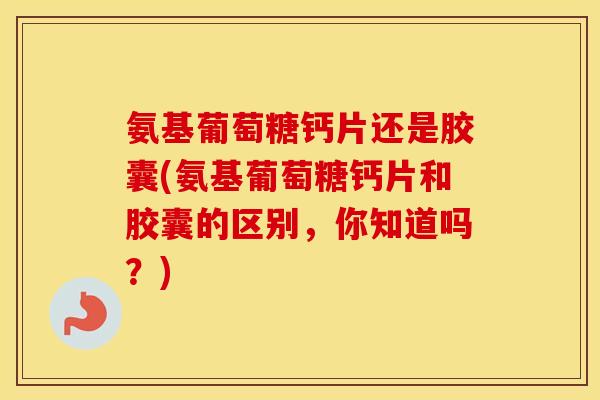 氨基葡萄糖钙片还是胶囊(氨基葡萄糖钙片和胶囊的区别，你知道吗？)