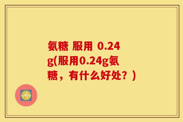 氨糖 服用 0.24g(服用0.24g氨糖,有什么好处?) 氨糖 服用 0.24g(服用0.24g氨糖,有什么好处?)