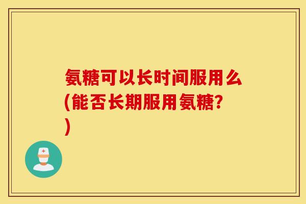 氨糖可以长时间服用么(能否长期服用氨糖?) 氨糖可以长时间服用么(能否长期服用氨糖?)