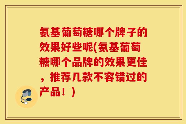 氨基葡萄糖哪个牌子的效果好些呢(氨基葡萄糖哪个品牌的效果更佳,推荐几款不容错过的产品!) 氨基葡萄糖哪个牌子的效果好些呢(氨基葡萄糖哪个品牌的效果更佳,推荐几款不容错过的产品!)