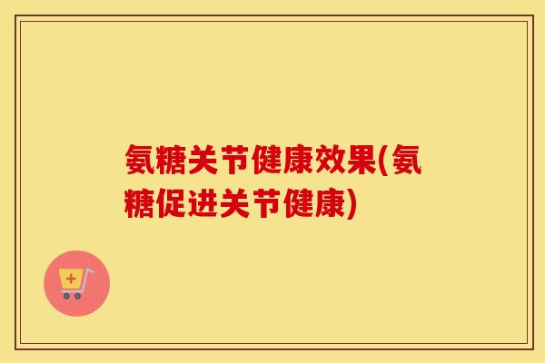 氨糖关节健康效果(氨糖促进关节健康) 氨糖关节健康效果(氨糖促进关节健康)