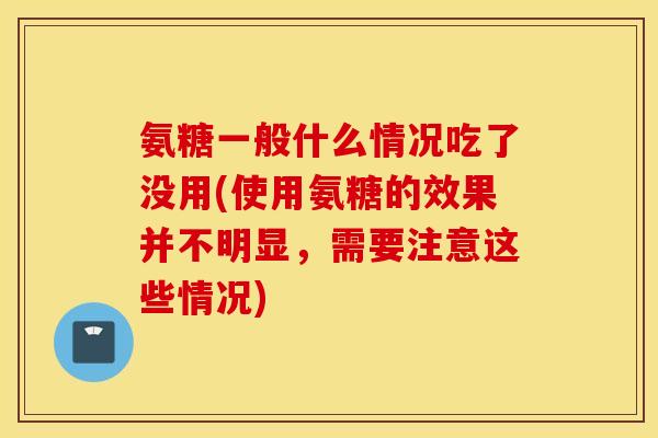氨糖一般什么情况吃了没用(使用氨糖的效果并不明显,需要注意这些情况) 氨糖一般什么情况吃了没用(使用氨糖的效果并不明显,需要注意这些情况)