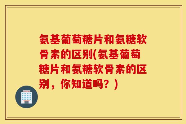 氨基葡萄糖片和氨糖软骨素的区别(氨基葡萄糖片和氨糖软骨素的区别，你知道吗？)