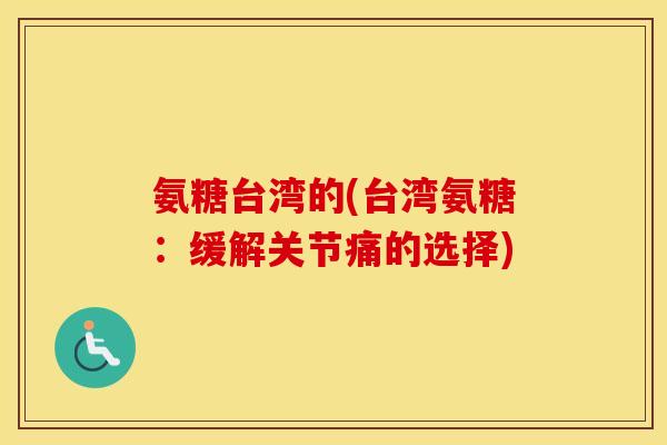 氨糖台湾的(台湾氨糖:缓解关节痛的选择) 氨糖台湾的(台湾氨糖:缓解关节痛的选择)