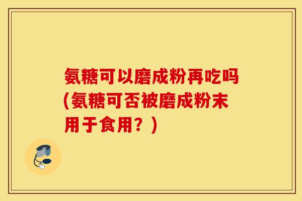 氨糖可以磨成粉再吃吗(氨糖可否被磨成粉末用于食用?) 氨糖可以磨成粉再吃吗(氨糖可否被磨成粉末用于食用?)
