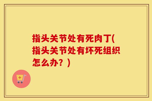 指头关节处有死肉丁(指头关节处有坏死组织怎么办?) 指头关节处有死肉丁(指头关节处有坏死组织怎么办?)