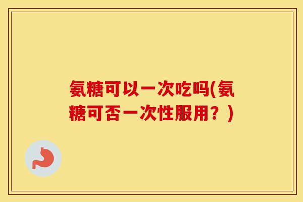 氨糖可以一次吃吗(氨糖可否一次性服用?) 氨糖可以一次吃吗(氨糖可否一次性服用?)