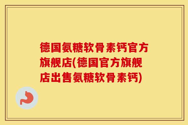 德国氨糖软骨素钙官方旗舰店(德国官方旗舰店出售氨糖软骨素钙)