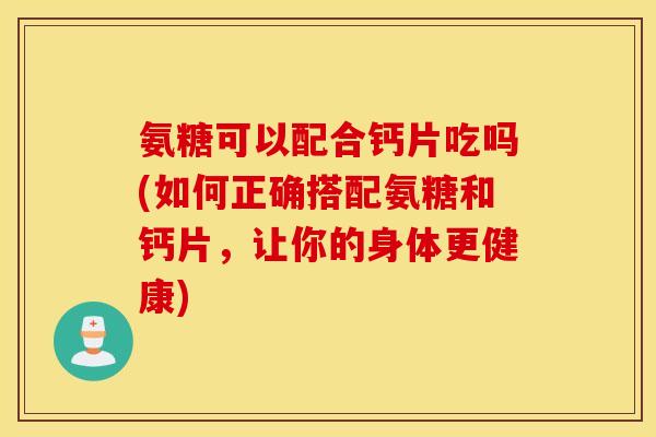 氨糖可以配合钙片吃吗(如何正确搭配氨糖和钙片，让你的身体更健康)