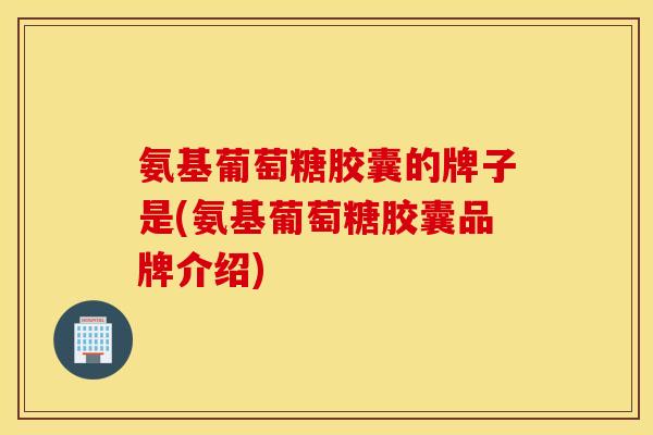 氨基葡萄糖胶囊的牌子是(氨基葡萄糖胶囊品牌介绍)