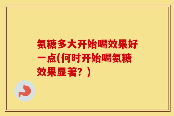 氨糖多大开始喝效果好一点(何时开始喝氨糖效果显著?) 氨糖多大开始喝效果好一点(何时开始喝氨糖效果显著?)