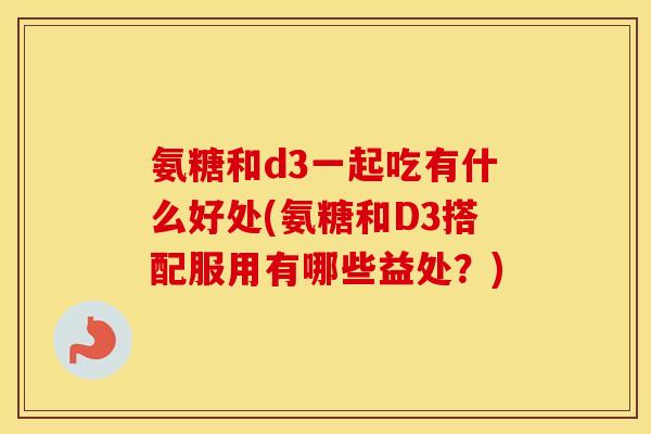 氨糖和d3一起吃有什么好处(氨糖和D3搭配服用有哪些益处？)