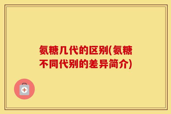 氨糖几代的区别(氨糖不同代别的差异简介) 氨糖几代的区别(氨糖不同代别的差异简介)