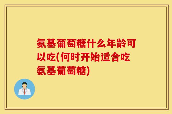 氨基葡萄糖什么年龄可以吃(何时开始适合吃氨基葡萄糖)