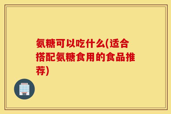 氨糖可以吃什么(适合搭配氨糖食用的食品推荐)