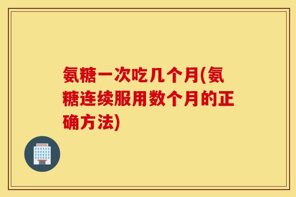 氨糖一次吃几个月(氨糖连续服用数个月的正确方法)
