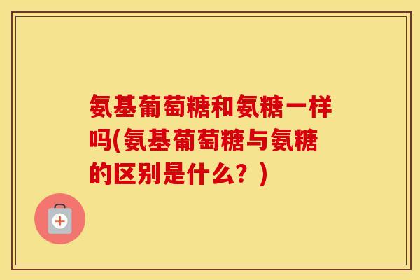 氨基葡萄糖和氨糖一样吗(氨基葡萄糖与氨糖的区别是什么?) 氨基葡萄糖和氨糖一样吗(氨基葡萄糖与氨糖的区别是什么?)