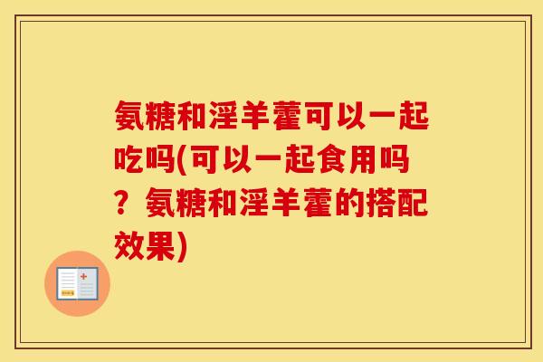 氨糖和淫羊藿可以一起吃吗(可以一起食用吗?氨糖和淫羊藿的搭配效果) 氨糖和淫羊藿可以一起吃吗(可以一起食用吗?氨糖和淫羊藿的搭配效果)