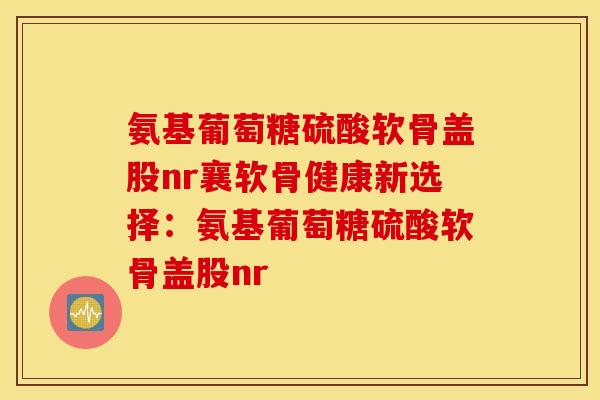 氨基葡萄糖硫酸软骨盖股nr襄软骨健康新选择:氨基葡萄糖硫酸软骨盖股nr 氨基葡萄糖硫酸软骨盖股nr襄软骨健康新选择:氨基葡萄糖硫酸软骨盖股nr