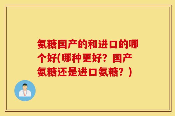 氨糖国产的和进口的哪个好(哪种更好？国产氨糖还是进口氨糖？)