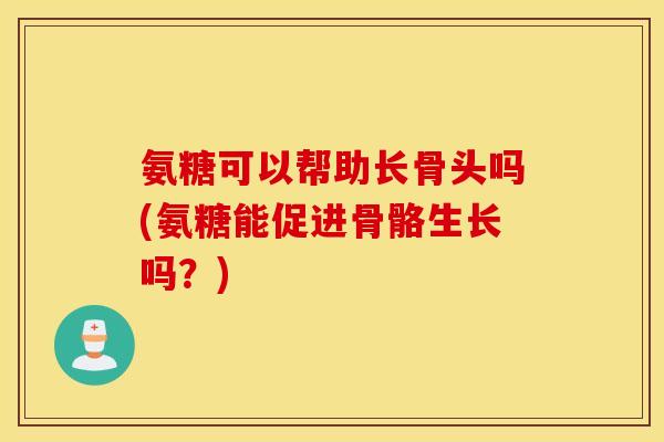 氨糖可以帮助长骨头吗(氨糖能促进骨骼生长吗?) 氨糖可以帮助长骨头吗(氨糖能促进骨骼生长吗?)