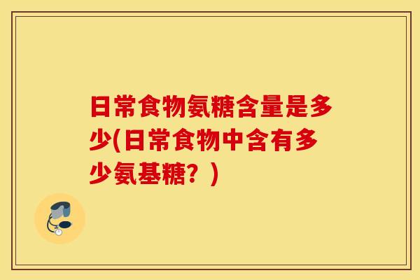 日常食物氨糖含量是多少(日常食物中含有多少氨基糖？)
