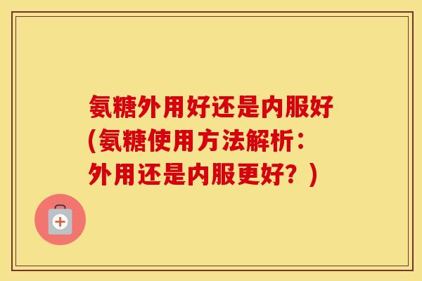 氨糖外用好还是内服好(氨糖使用方法解析:外用还是内服更好?) 氨糖外用好还是内服好(氨糖使用方法解析:外用还是内服更好?)