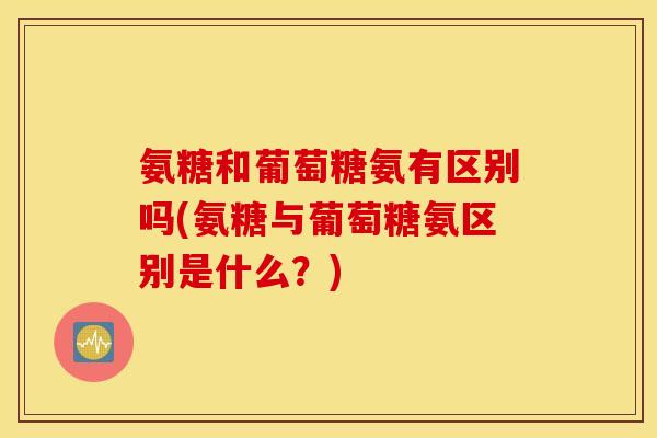 氨糖和葡萄糖氨有区别吗(氨糖与葡萄糖氨区别是什么?) 氨糖和葡萄糖氨有区别吗(氨糖与葡萄糖氨区别是什么?)