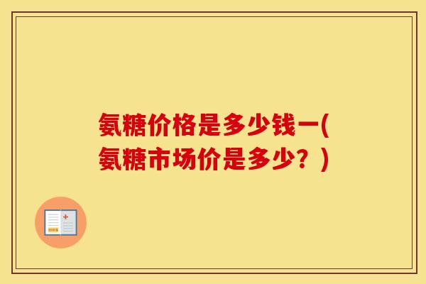 氨糖价格是多少钱一(氨糖市场价是多少?) 氨糖价格是多少钱一(氨糖市场价是多少?)